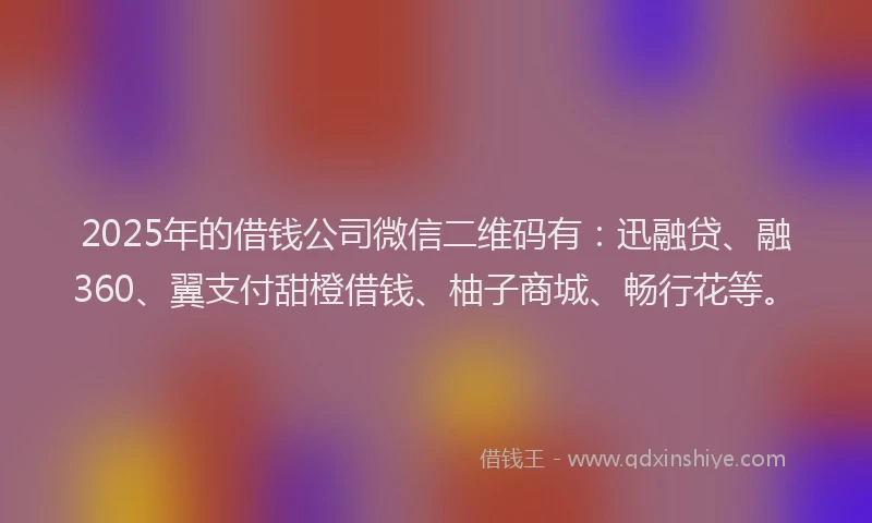 2025年的借钱公司微信二维码有：迅融贷、融360、翼支付甜橙借钱、柚子商城、畅行花等。