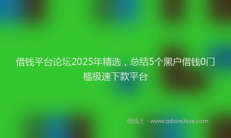 借钱平台论坛2025年精选，总结5个黑户借钱0门槛极速下款平台