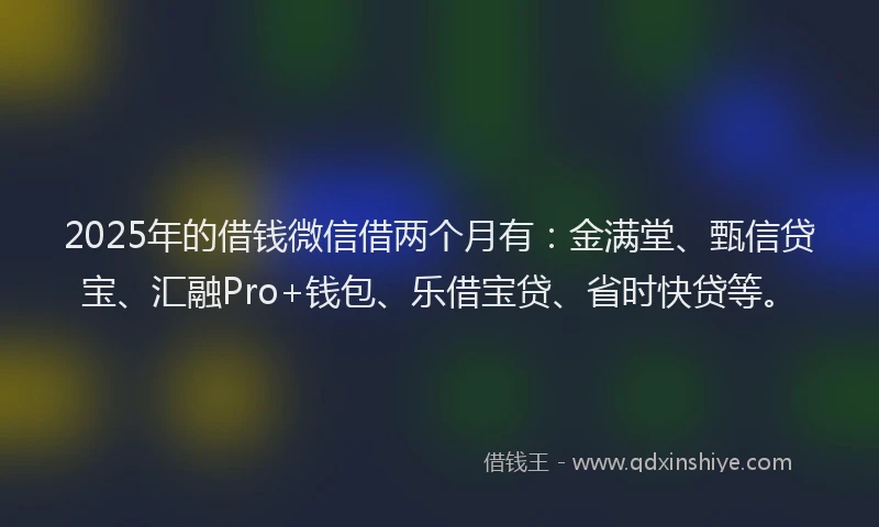 2025年的借钱微信借两个月有：金满堂、甄信贷宝、汇融Pro+钱包、乐借宝贷、省时快贷等。