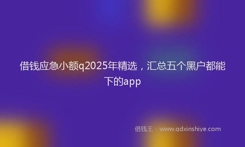 借钱应急小额q2025年精选，汇总五个黑户都能下的app