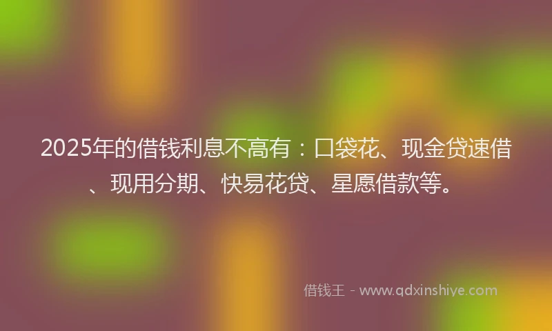 2025年的借钱利息不高有：口袋花、现金贷速借、现用分期、快易花贷、星愿借款等。