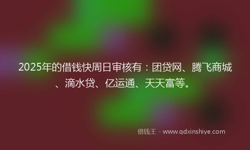 2025年的借钱快周日审核有:团贷网、腾飞商城、滴水贷、亿运通、天天富等。