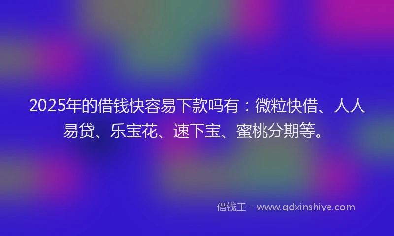 2025年的借钱快容易下款吗有：微粒快借、人人易贷、乐宝花、速下宝、蜜桃分期等。