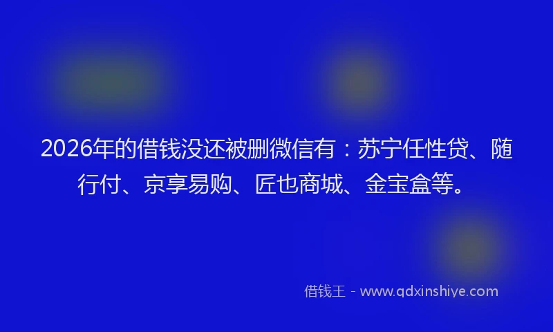 2026年的借钱没还被删微信有：苏宁任性贷、随行付、京享易购、匠也商城、金宝盒等。