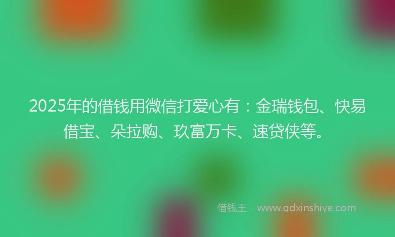 2025年的借钱用微信打爱心有：金瑞钱包、快易借宝、朵拉购、玖富万卡、速贷侠等。