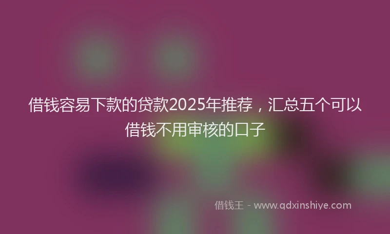 借钱容易下款的贷款2025年推荐，汇总五个可以借钱不用审核的口子