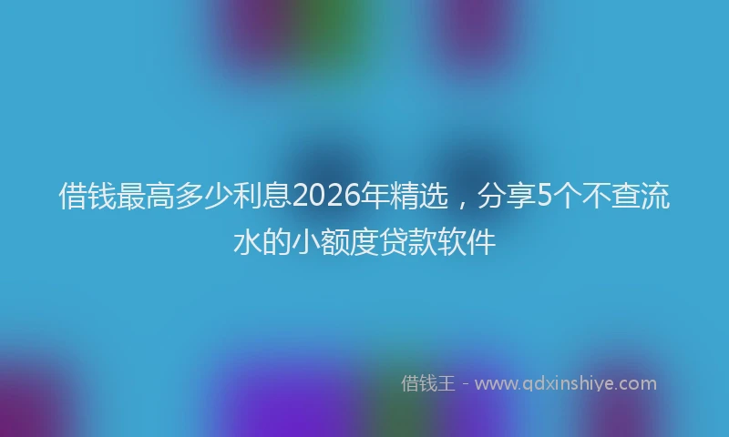 借钱最高多少利息2026年精选，分享5个不查流水的小额度贷款软件