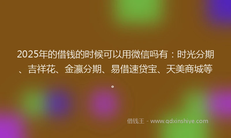 2025年的借钱的时候可以用微信吗有:时光分期、吉祥花、金瀛分期、易借速贷宝、天美商城等。