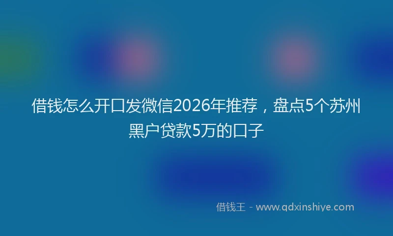 借钱怎么开口发微信2026年推荐，盘点5个苏州黑户贷款5万的口子