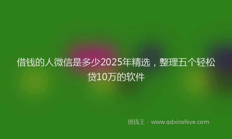 借钱的人微信是多少2025年精选，整理五个轻松贷10万的软件
