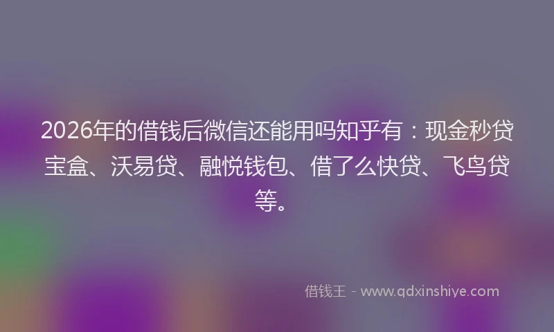 2026年的借钱后微信还能用吗知乎有：现金秒贷宝盒、沃易贷、融悦钱包、借了么快贷、飞鸟贷等。
