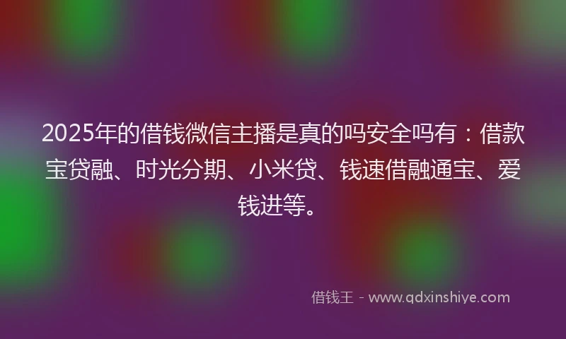 2025年的借钱微信主播是真的吗安全吗有：借款宝贷融、时光分期、小米贷、钱速借融通宝、爱钱进等。