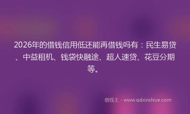 2026年的借钱信用低还能再借钱吗有：民生易贷、中益租机、钱袋快融途、超人速贷、花豆分期等。