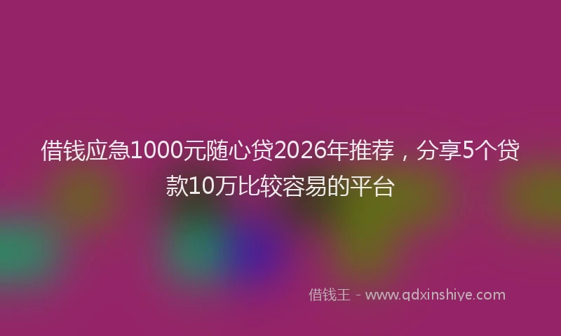 借钱应急1000元随心贷2026年推荐，分享5个贷款10万比较容易的平台