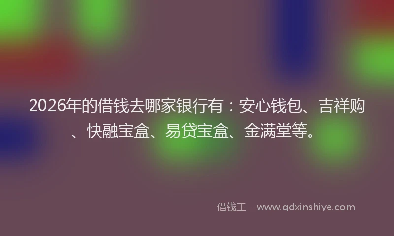 2026年的借钱去哪家银行有：安心钱包、吉祥购、快融宝盒、易贷宝盒、金满堂等。