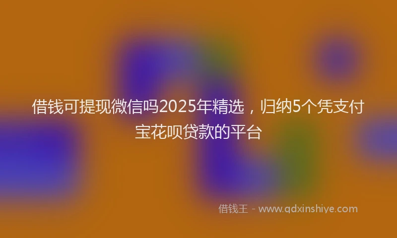 借钱可提现微信吗2025年精选，归纳5个凭支付宝花呗贷款的平台