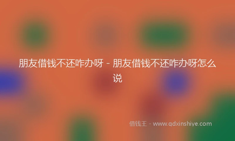 朋友借钱不还咋办呀 - 朋友借钱不还咋办呀怎么说