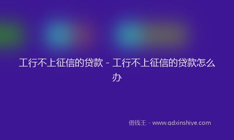 工行不上征信的贷款 - 工行不上征信的贷款怎么办