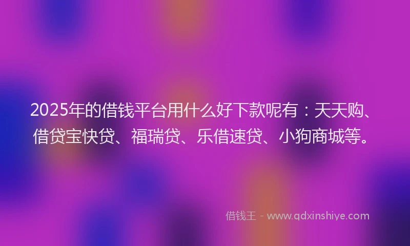 2025年的借钱平台用什么好下款呢有：天天购、借贷宝快贷、福瑞贷、乐借速贷、小狗商城等。