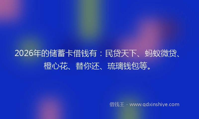 2026年的储蓄卡借钱有：民贷天下、蚂蚁微贷、橙心花、替你还、琉璃钱包等。