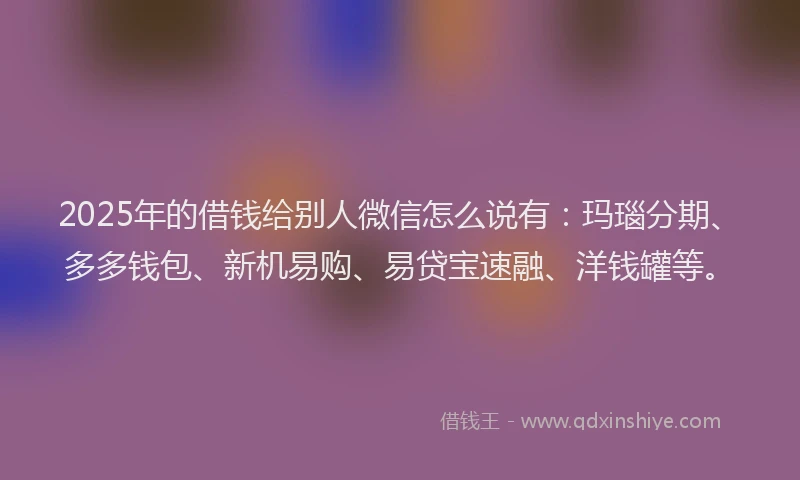 2025年的借钱给别人微信怎么说有:玛瑙分期、多多钱包、新机易购、易贷宝速融、洋钱罐等。