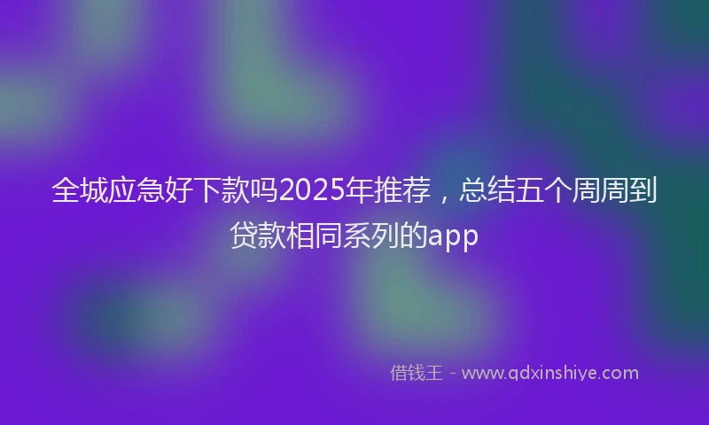 全城应急好下款吗2025年推荐，总结五个周周到贷款相同系列的app