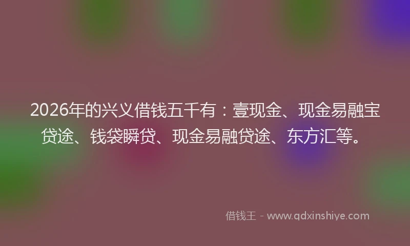 2026年的兴义借钱五千有:壹现金、现金易融宝贷途、钱袋瞬贷、现金易融贷途、东方汇等。
