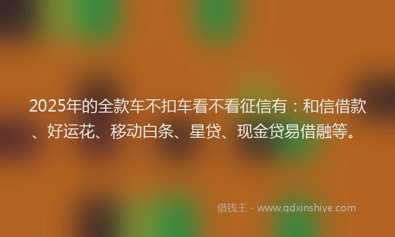 2025年的全款车不扣车看不看征信有:和信借款、好运花、移动白条、星贷、现金贷易借融等。