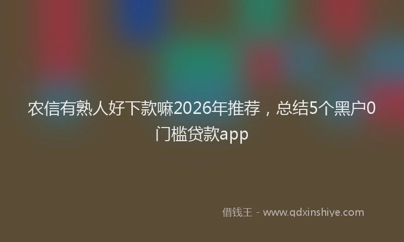 农信有熟人好下款嘛2026年推荐，总结5个黑户0门槛贷款app