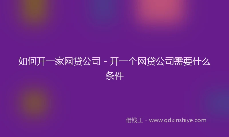 如何开一家网贷公司 - 开一个网贷公司需要什么条件