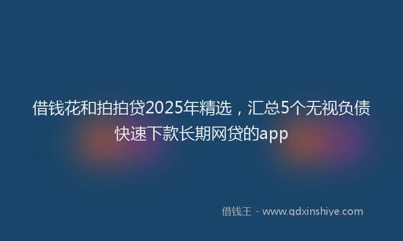 借钱花和拍拍贷2025年精选，汇总5个无视负债快速下款长期网贷的app