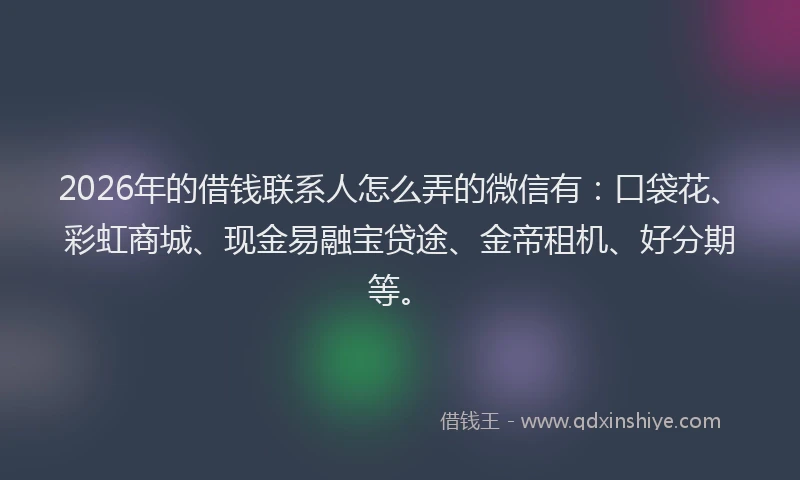 2026年的借钱联系人怎么弄的微信有：口袋花、彩虹商城、现金易融宝贷途、金帝租机、好分期等。
