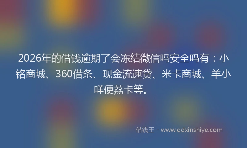 2026年的借钱逾期了会冻结微信吗安全吗有:小铭商城、360借条、现金流速贷、米卡商城、羊小咩便荔卡等。