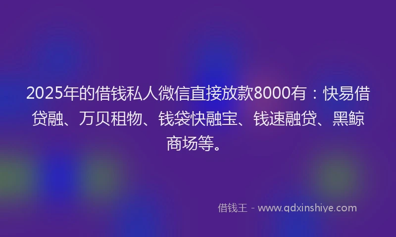 2025年的借钱私人微信直接放款8000有:快易借贷融、万贝租物、钱袋快融宝、钱速融贷、黑鲸商场等。