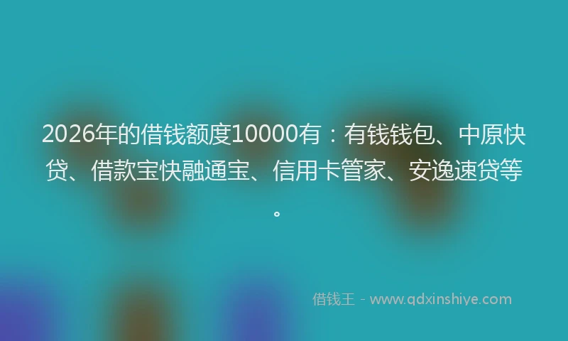 2026年的借钱额度10000有：有钱钱包、中原快贷、借款宝快融通宝、信用卡管家、安逸速贷等。