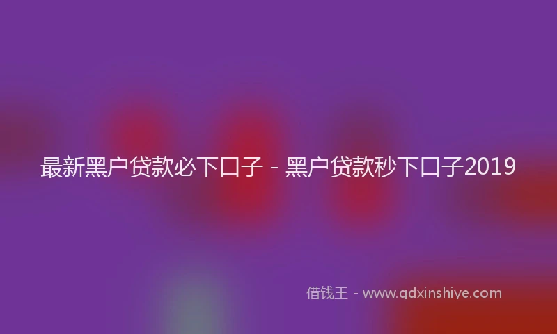 最新黑户贷款必下口子 - 黑户贷款秒下口子2019