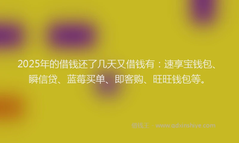 2025年的借钱还了几天又借钱有：速享宝钱包、瞬信贷、蓝莓买单、即客购、旺旺钱包等。