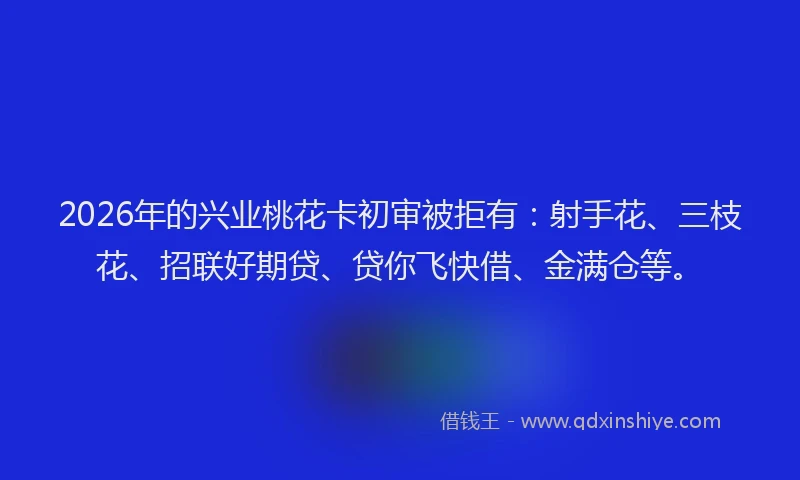 2026年的兴业桃花卡初审被拒有：射手花、三枝花、招联好期贷、贷你飞快借、金满仓等。