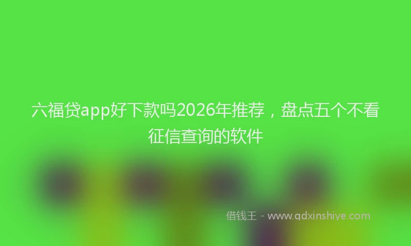 六福贷app好下款吗2026年推荐，盘点五个不看征信查询的软件