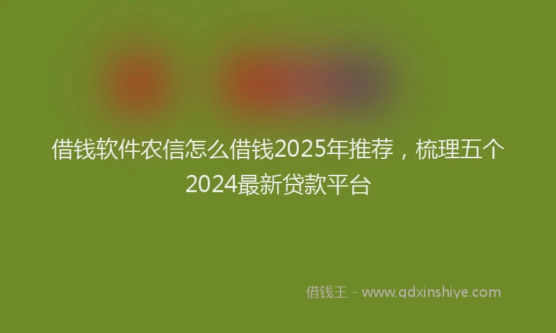 借钱软件农信怎么借钱2025年推荐，梳理五个2024最新贷款平台