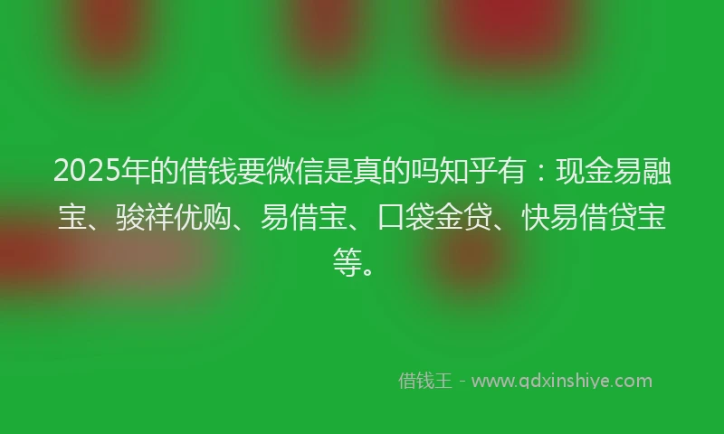 2025年的借钱要微信是真的吗知乎有：现金易融宝、骏祥优购、易借宝、口袋金贷、快易借贷宝等。