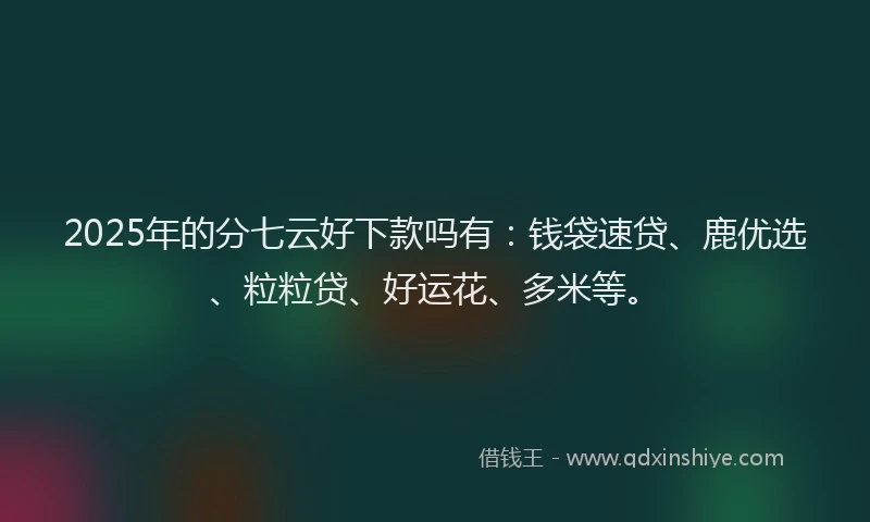 2025年的分七云好下款吗有：钱袋速贷、鹿优选、粒粒贷、好运花、多米等。