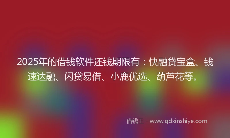 2025年的借钱软件还钱期限有：快融贷宝盒、钱速达融、闪贷易借、小鹿优选、葫芦花等。