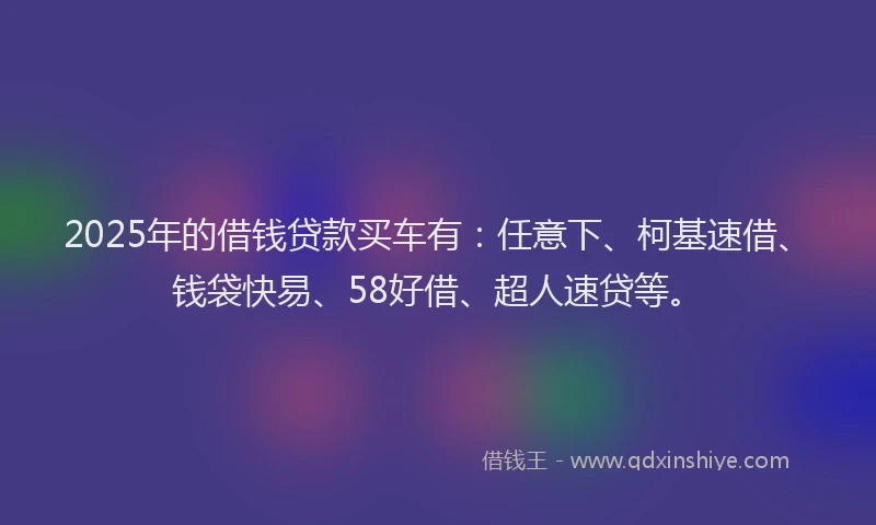 2025年的借钱贷款买车有：任意下、柯基速借、钱袋快易、58好借、超人速贷等。