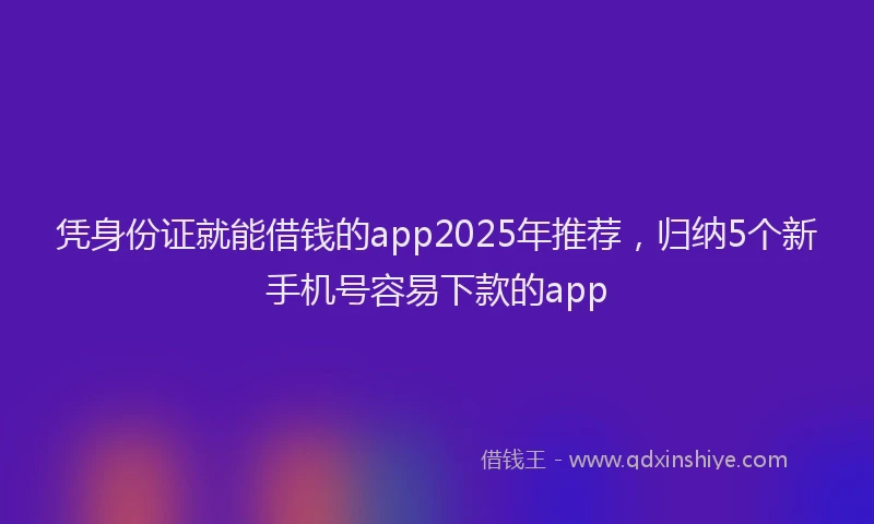 凭身份证就能借钱的app2025年推荐，归纳5个新手机号容易下款的app
