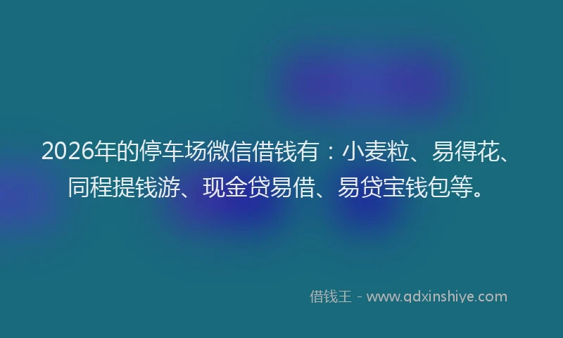 2026年的停车场微信借钱有：小麦粒、易得花、同程提钱游、现金贷易借、易贷宝钱包等。