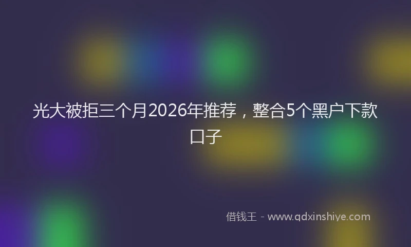 光大被拒三个月2026年推荐，整合5个黑户下款口子