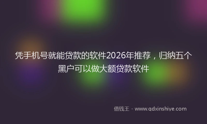 凭手机号就能贷款的软件2026年推荐,归纳五个黑户可以做大额贷款软件