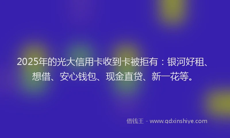 2025年的光大信用卡收到卡被拒有：银河好租、想借、安心钱包、现金直贷、新一花等。