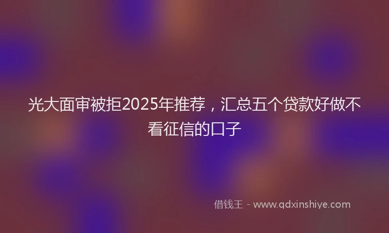 光大面审被拒2025年推荐，汇总五个贷款好做不看征信的口子